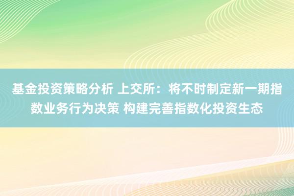 基金投资策略分析 上交所：将不时制定新一期指数业务行为决策 构建完善指数化投资生态