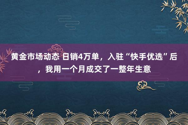 黄金市场动态 日销4万单，入驻“快手优选”后，我用一个月成交了一整年生意