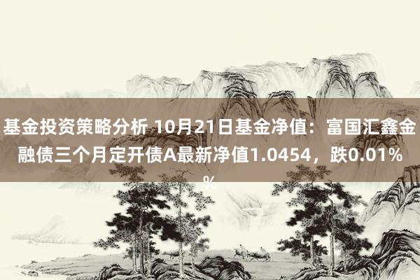 基金投资策略分析 10月21日基金净值：富国汇鑫金融债三个月定开债A最新净值1.0454，跌0.01%