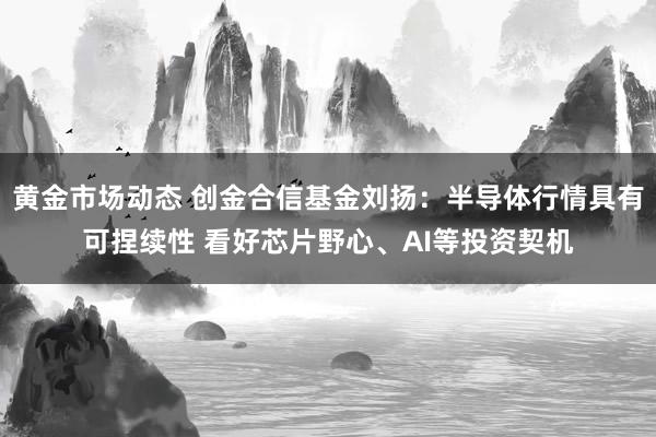 黄金市场动态 创金合信基金刘扬：半导体行情具有可捏续性 看好芯片野心、AI等投资契机