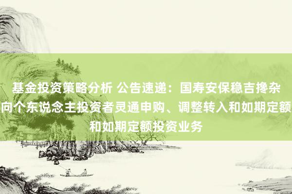 基金投资策略分析 公告速递：国寿安保稳吉搀杂基金暂停向个东说念主投资者灵通申购、调整转入和如期定额投资业务