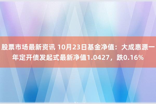 股票市场最新资讯 10月23日基金净值：大成惠源一年定开债发起式最新净值1.0427，跌0.16%