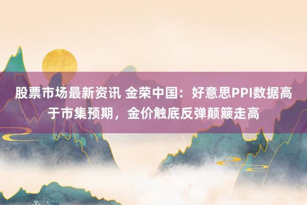 股票市场最新资讯 金荣中国：好意思PPI数据高于市集预期，金价触底反弹颠簸走高