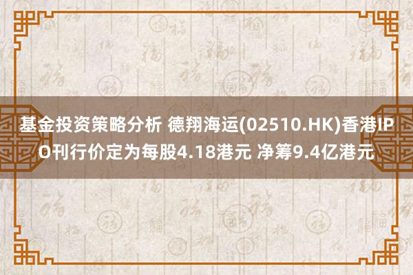 基金投资策略分析 德翔海运(02510.HK)香港IPO刊行价定为每股4.18港元 净筹9.4亿港元