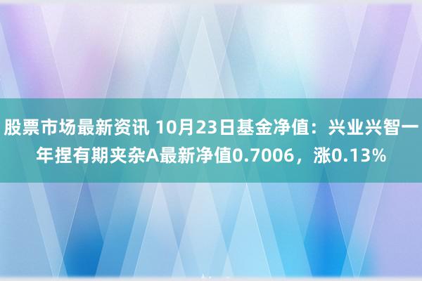 股票市场最新资讯 10月23日基金净值：兴业兴智一年捏有期夹杂A最新净值0.7006，涨0.13%