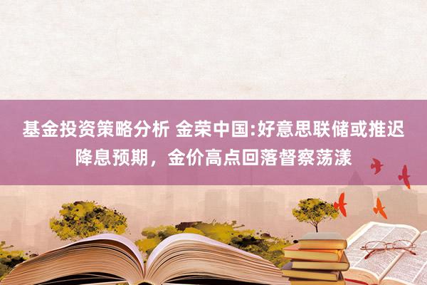 基金投资策略分析 金荣中国:好意思联储或推迟降息预期，金价高点回落督察荡漾