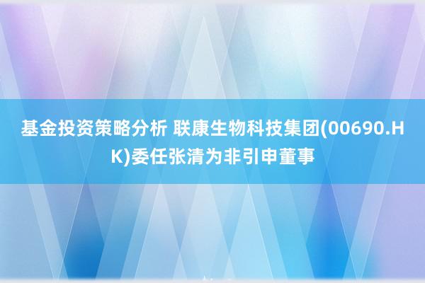 基金投资策略分析 联康生物科技集团(00690.HK)委任张清为非引申董事