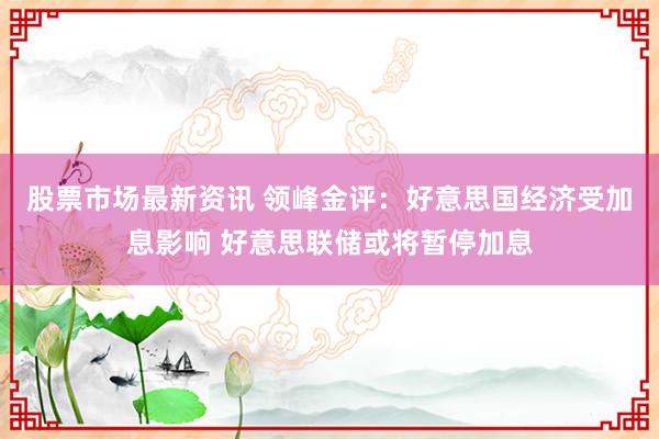 股票市场最新资讯 领峰金评：好意思国经济受加息影响 好意思联储或将暂停加息