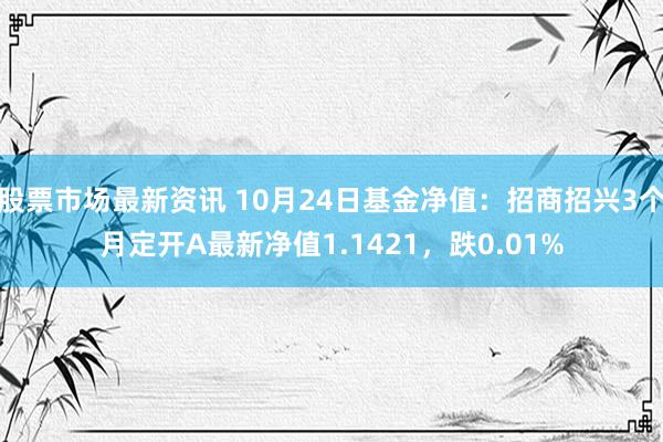 股票市场最新资讯 10月24日基金净值：招商招兴3个月定开A最新净值1.1421，跌0.01%