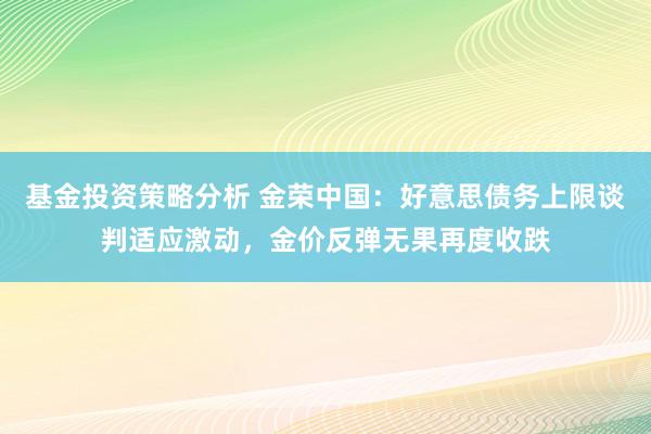 基金投资策略分析 金荣中国：好意思债务上限谈判适应激动，金价反弹无果再度收跌