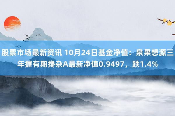 股票市场最新资讯 10月24日基金净值：泉果想源三年握有期搀杂A最新净值0.9497，跌1.4%