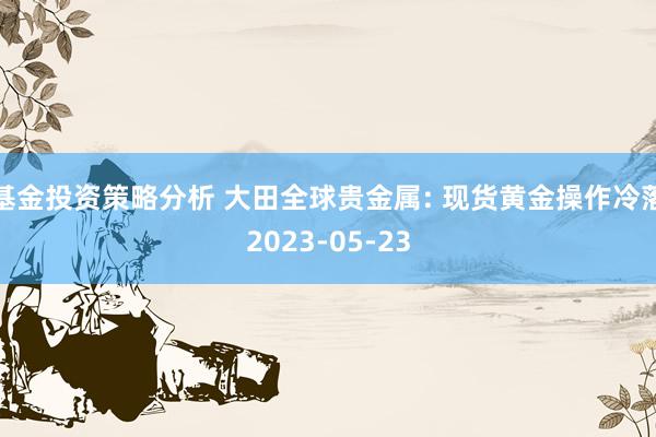 基金投资策略分析 大田全球贵金属: 现货黄金操作冷落2023-05-23