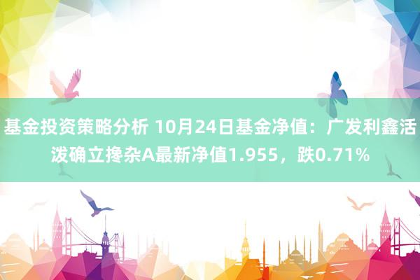 基金投资策略分析 10月24日基金净值：广发利鑫活泼确立搀杂A最新净值1.955，跌0.71%