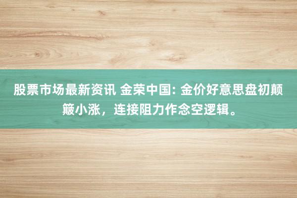 股票市场最新资讯 金荣中国: 金价好意思盘初颠簸小涨，连接阻力作念空逻辑。