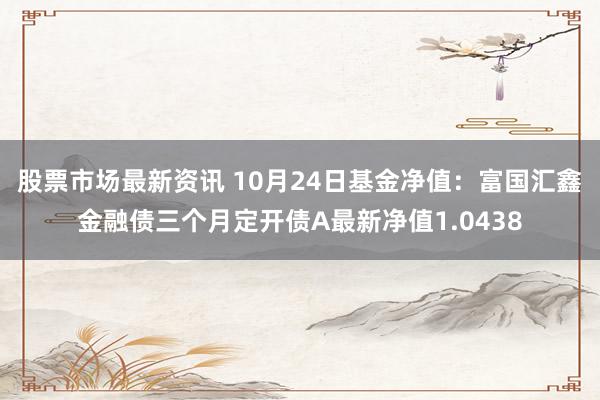 股票市场最新资讯 10月24日基金净值：富国汇鑫金融债三个月定开债A最新净值1.0438