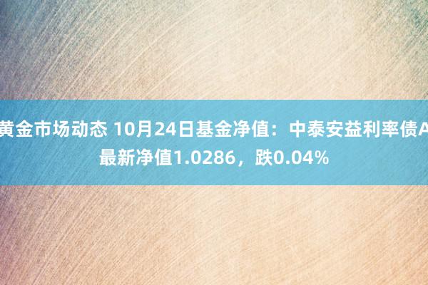 黄金市场动态 10月24日基金净值：中泰安益利率债A最新净值1.0286，跌0.04%