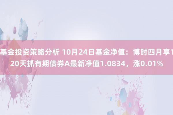 基金投资策略分析 10月24日基金净值：博时四月享120天抓有期债券A最新净值1.0834，涨0.01%