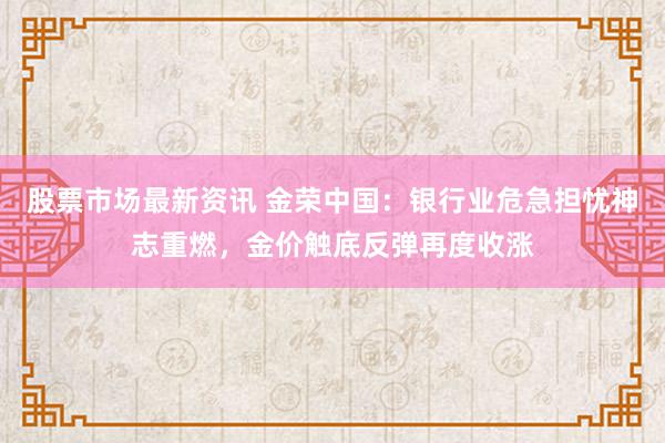 股票市场最新资讯 金荣中国：银行业危急担忧神志重燃，金价触底反弹再度收涨