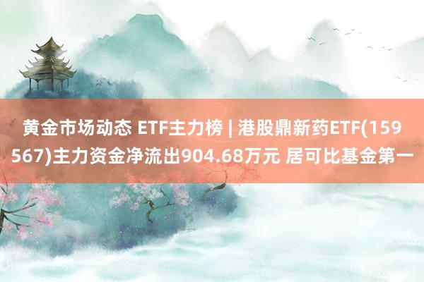 黄金市场动态 ETF主力榜 | 港股鼎新药ETF(159567)主力资金净流出904.68万元 居可比基金第一