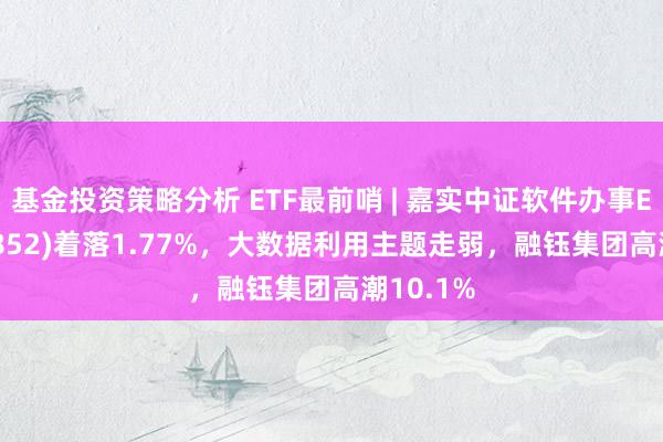 基金投资策略分析 ETF最前哨 | 嘉实中证软件办事ETF(159852)着落1.77%，大数据利用主题走弱，融钰集团高潮10.1%