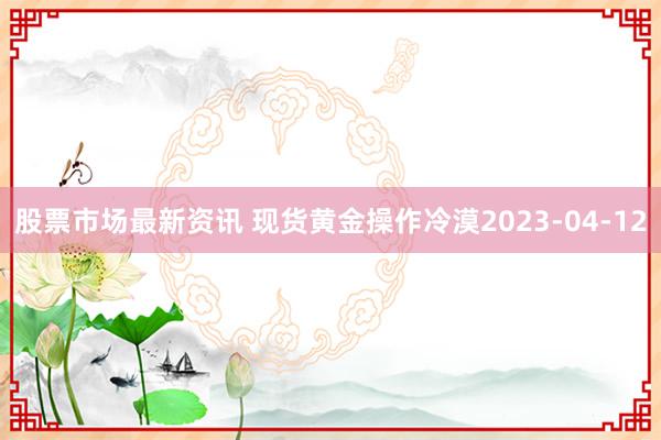 股票市场最新资讯 现货黄金操作冷漠2023-04-12