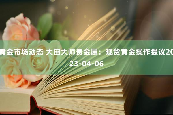 黄金市场动态 大田大师贵金属：现货黄金操作提议2023-04-06