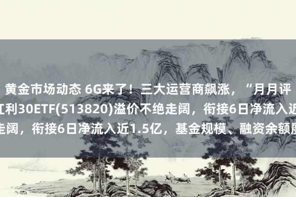 黄金市场动态 6G来了！三大运营商飙涨，“月月评估分成”的港股通红利30ETF(513820)溢价不绝走阔，衔接6日净流入近1.5亿，基金规模、融资余额屡立异高