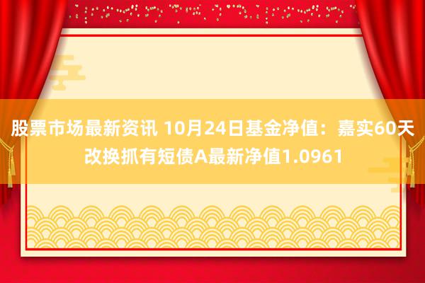 股票市场最新资讯 10月24日基金净值：嘉实60天改换抓有短债A最新净值1.0961