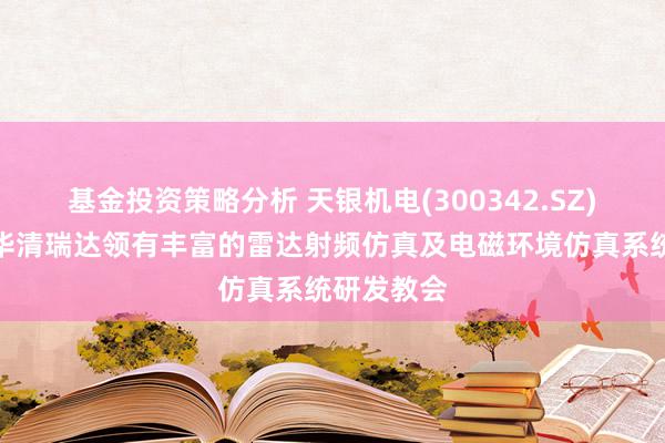 基金投资策略分析 天银机电(300342.SZ)：子公司华清瑞达领有丰富的雷达射频仿真及电磁环境仿真系统研发教会