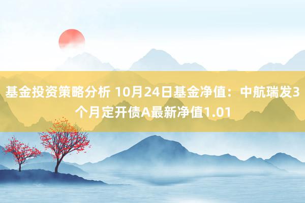 基金投资策略分析 10月24日基金净值：中航瑞发3个月定开债A最新净值1.01