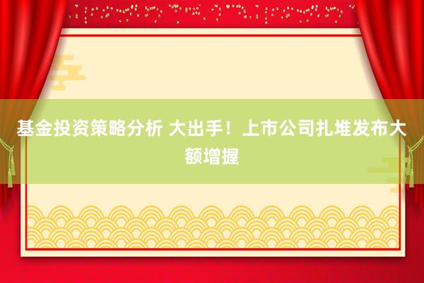 基金投资策略分析 大出手！上市公司扎堆发布大额增握