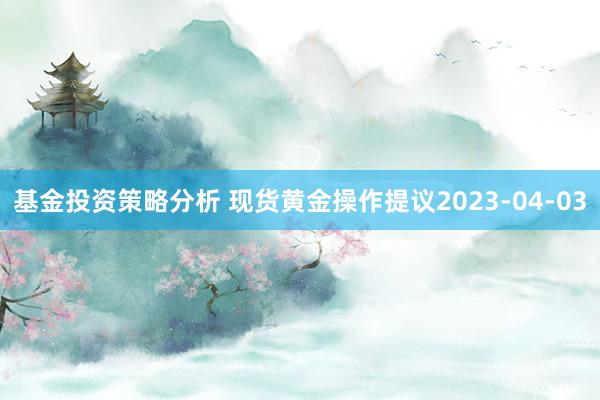 基金投资策略分析 现货黄金操作提议2023-04-03