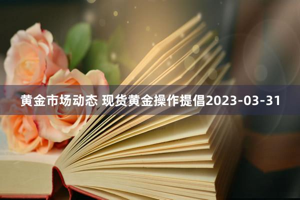 黄金市场动态 现货黄金操作提倡2023-03-31