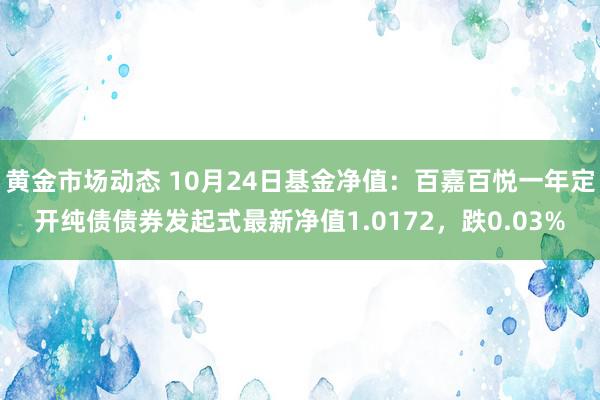 黄金市场动态 10月24日基金净值：百嘉百悦一年定开纯债债券发起式最新净值1.0172，跌0.03%