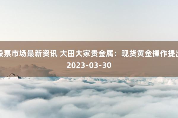 股票市场最新资讯 大田大家贵金属：现货黄金操作提出2023-03-30