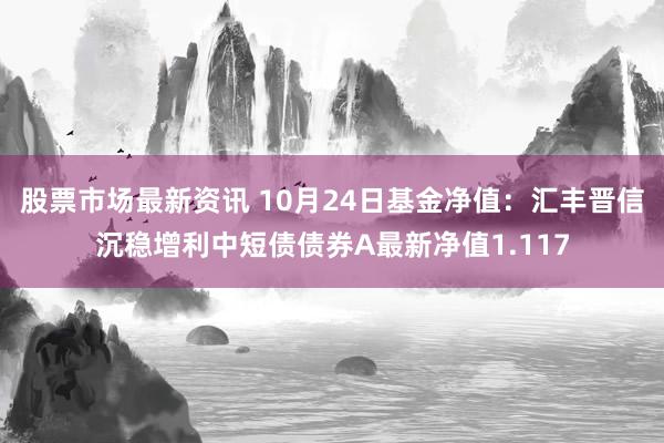 股票市场最新资讯 10月24日基金净值：汇丰晋信沉稳增利中短债债券A最新净值1.117