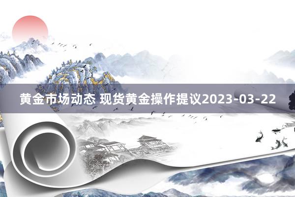 黄金市场动态 现货黄金操作提议2023-03-22