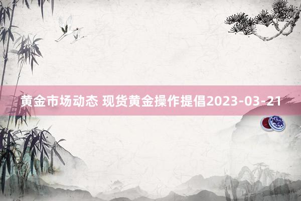 黄金市场动态 现货黄金操作提倡2023-03-21