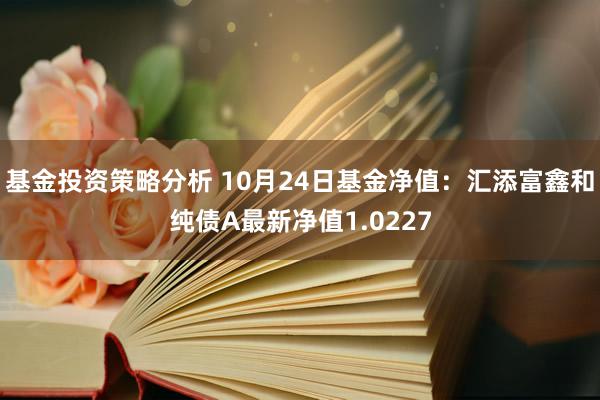 基金投资策略分析 10月24日基金净值：汇添富鑫和纯债A最新净值1.0227