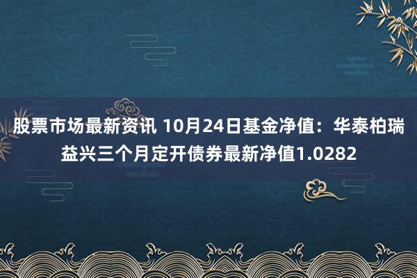 股票市场最新资讯 10月24日基金净值：华泰柏瑞益兴三个月定开债券最新净值1.0282