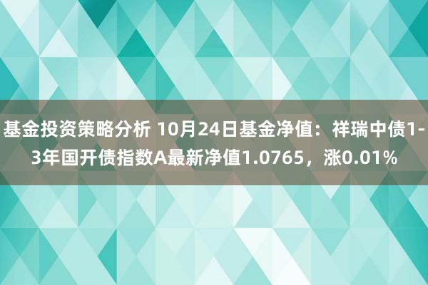 基金投资策略分析 10月24日基金净值：祥瑞中债1-3年国开债指数A最新净值1.0765，涨0.01%