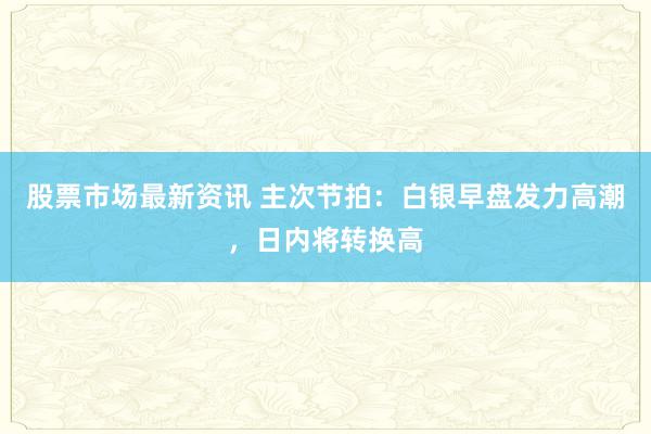 股票市场最新资讯 主次节拍：白银早盘发力高潮，日内将转换高