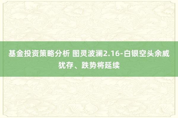 基金投资策略分析 图灵波澜2.16-白银空头余威犹存、跌势将延续