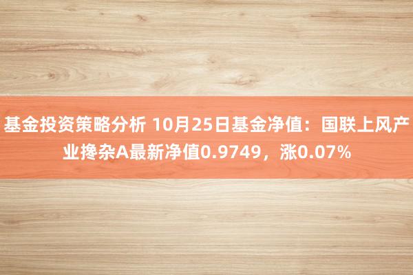 基金投资策略分析 10月25日基金净值：国联上风产业搀杂A最新净值0.9749，涨0.07%