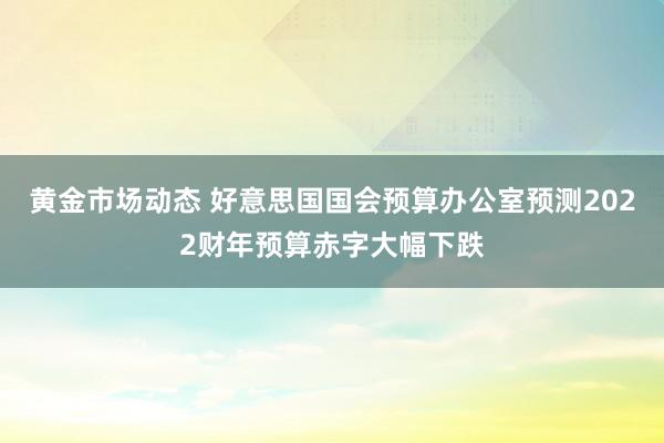 黄金市场动态 好意思国国会预算办公室预测2022财年预算赤字大幅下跌