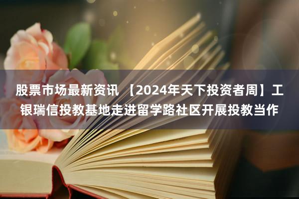 股票市场最新资讯 【2024年天下投资者周】工银瑞信投教基地走进留学路社区开展投教当作