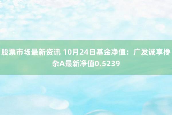 股票市场最新资讯 10月24日基金净值：广发诚享搀杂A最新净值0.5239