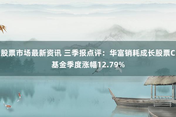 股票市场最新资讯 三季报点评：华富销耗成长股票C基金季度涨幅12.79%