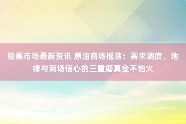 股票市场最新资讯 原油商场摇荡：需求调度、地缘与商场信心的三重磨真金不怕火