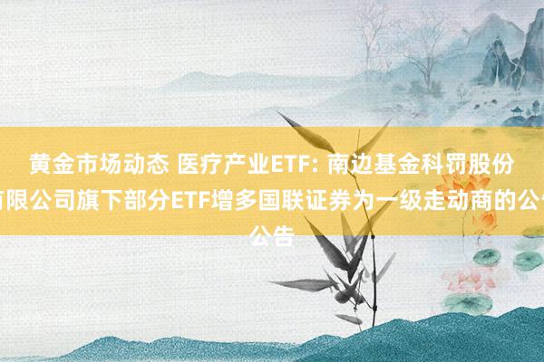 黄金市场动态 医疗产业ETF: 南边基金科罚股份有限公司旗下部分ETF增多国联证券为一级走动商的公告